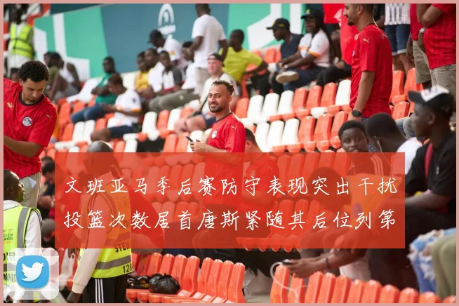 文班亚马季后赛防守表现突出干扰投篮次数居首唐斯紧随其后位列第五