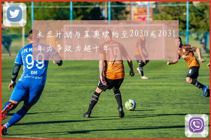 米兰计划与莱奥续约至2030或2031年力争效力超十年