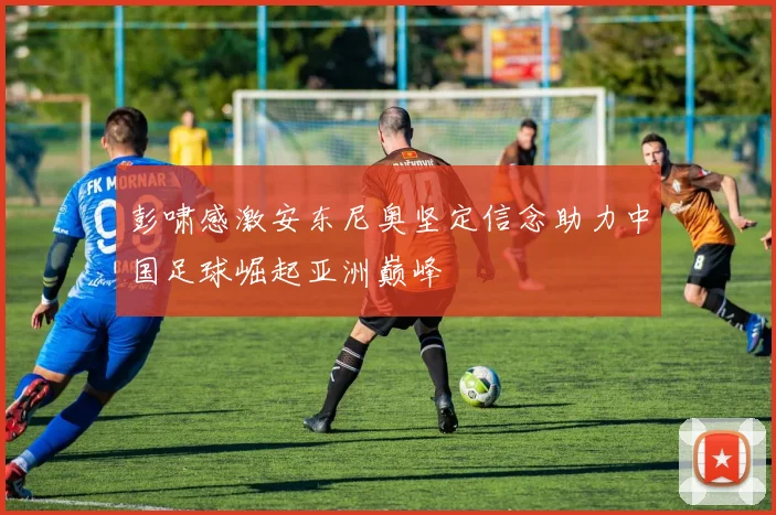 彭啸感激安东尼奥坚定信念助力中国足球崛起亚洲巅峰