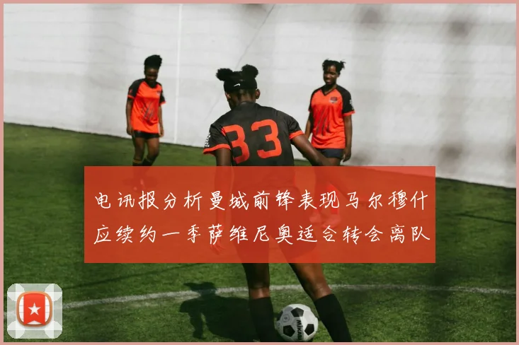 电讯报分析曼城前锋表现马尔穆什应续约一季萨维尼奥适合转会离队