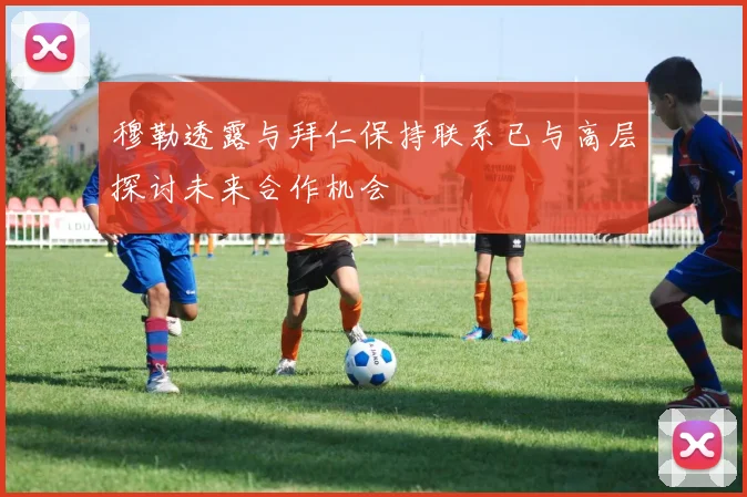 穆勒透露与拜仁保持联系已与高层探讨未来合作机会