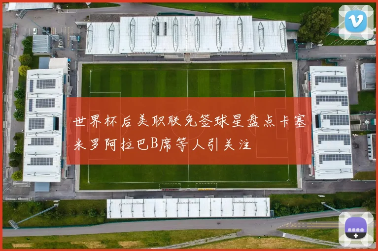 世界杯后美职联免签球星盘点卡塞米罗阿拉巴B席等人引关注