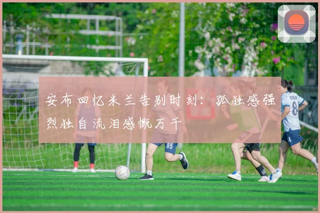 安布回忆米兰告别时刻：孤独感强烈独自流泪感慨万千