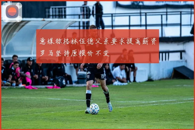 意媒称格林伍德父亲要求提高薪资罗马坚持原报价不变