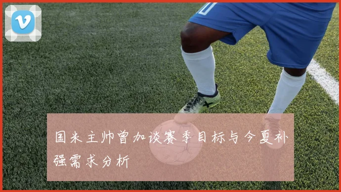 国米主帅曾加谈赛季目标与今夏补强需求分析