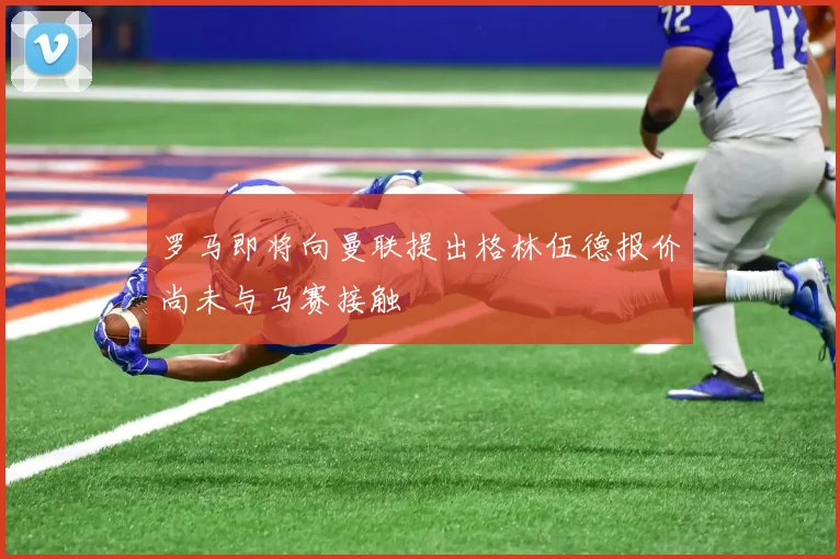 罗马即将向曼联提出格林伍德报价尚未与马赛接触