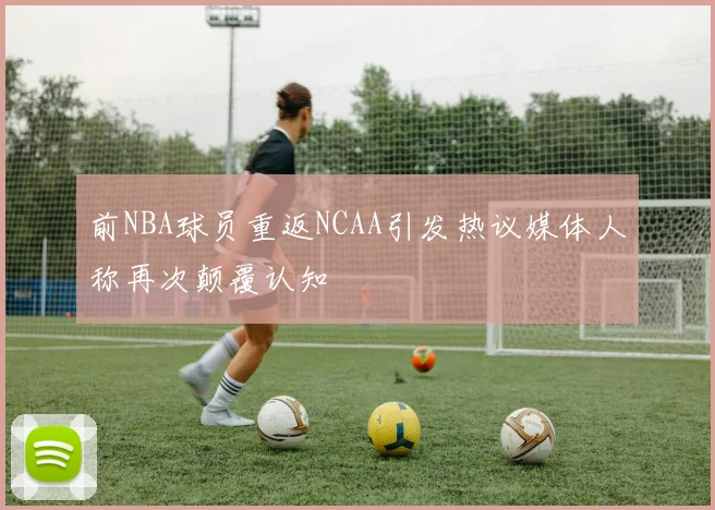 前NBA球员重返NCAA引发热议媒体人称再次颠覆认知