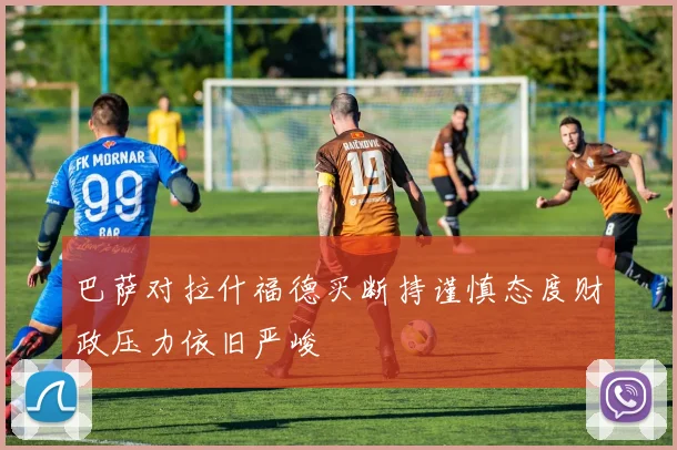 巴萨对拉什福德买断持谨慎态度财政压力依旧严峻