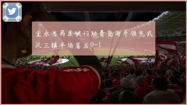 金永浩再度破门助青岛海牛领先武汉三镇半场落后0-1