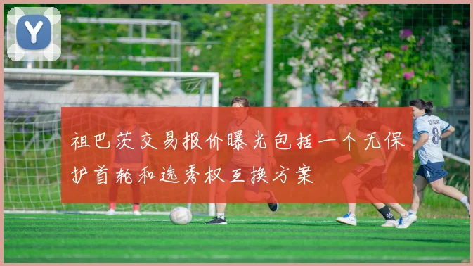 祖巴茨交易报价曝光包括一个无保护首轮和选秀权互换方案