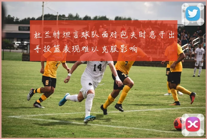 杜兰特坦言球队面对包夹时急于出手投篮表现难以克服影响