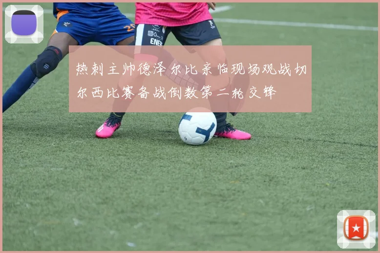 热刺主帅德泽尔比亲临现场观战切尔西比赛备战倒数第二轮交锋