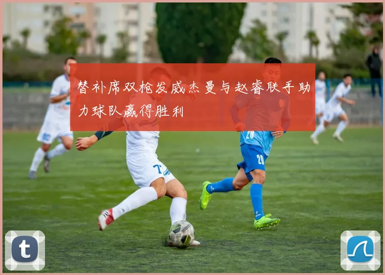 替补席双枪发威杰曼与赵睿联手助力球队赢得胜利
