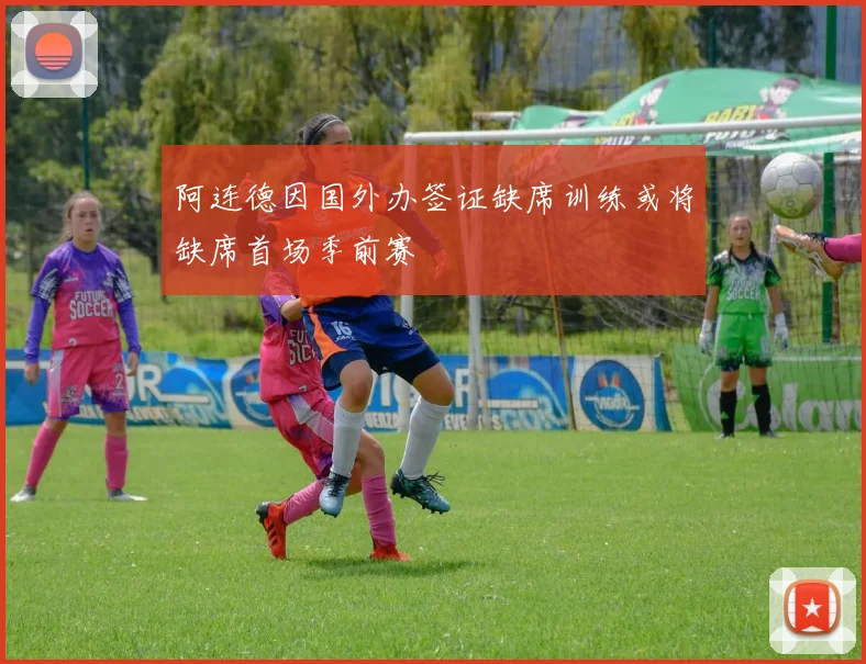 阿连德因国外办签证缺席训练或将缺席首场季前赛