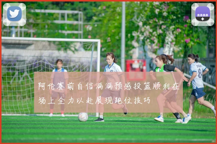 阿伦赛前自信满满预感投篮顺利在场上全力以赴展现跑位技巧