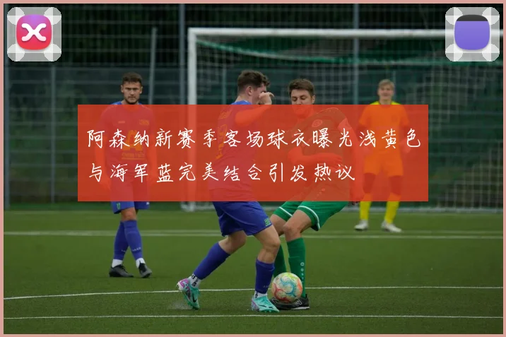 阿森纳新赛季客场球衣曝光浅黄色与海军蓝完美结合引发热议