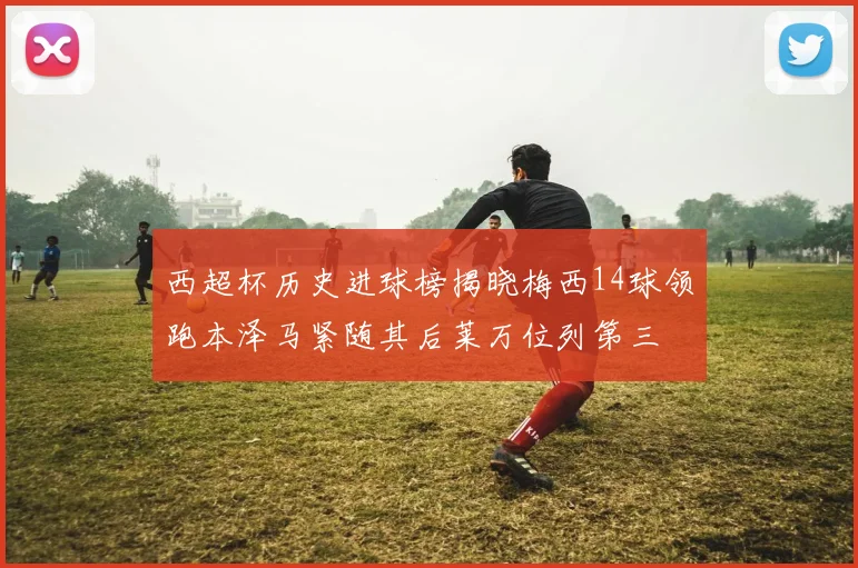 西超杯历史进球榜揭晓梅西14球领跑本泽马紧随其后莱万位列第三