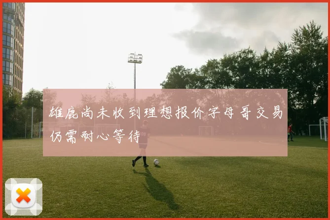 雄鹿尚未收到理想报价字母哥交易仍需耐心等待